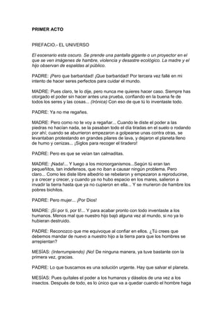 PRIMER ACTO


PREFACIO.- EL UNIVERSO

El escenario esta oscuro. Se prende una pantalla gigante o un proyector en el
que se ven imágenes de hambre, violencia y desastre ecológico. La madre y el
hijo observan de espaldas al público.

PADRE: ¡Pero que barbaridad! ¡Que barbaridad! Por tercera vez fallé en mi
intento de hacer seres perfectos para cuidar el mundo.

MADRE: Pues claro, te lo dije, pero nunca me quieres hacer caso. Siempre has
otorgado el poder sin hacer antes una prueba, confiando en la buena fe de
todos los seres y las cosas... (Irónica) Con eso de que tú lo inventaste todo.

PADRE: Ya no me regañes.

MADRE: Pero como no te voy a regañar... Cuando le diste el poder a las
piedras no hacían nada, se la pasaban todo el día tiradas en el suelo o rodando
por ahí; cuando se aburrieron empezaron a golpearse unas contra otras, se
levantaban protestando en grandes pilares de lava, y dejaron el planeta lleno
de humo y cenizas... ¡Siglos para recoger el tiradero!

PADRE: Pero es que se veían tan calmaditas.

MADRE: ¡Nada!... Y luego a los microorganismos...Según tú eran tan
pequeñitos, tan indefensos, que no iban a causar ningún problema. Pero
claro... Como les diste libre albedrío se rebelaron y empezaron a reproducirse,
y a crecer y crecer, y cuando ya no hubo espacio en los mares, salieron a
invadir la tierra hasta que ya no cupieron en ella... Y se murieron de hambre los
pobres bichitos.

PADRE: Pero mujer... ¡Por Dios!

MADRE: ¡Sí por ti, por ti!... Y para acabar pronto con todo inventaste a los
humanos. Menos mal que nuestro hijo bajó alguna vez al mundo, si no ya lo
hubieran destruido.

PADRE: Reconozco que me equivoque al confiar en ellos. ¿Tú crees que
debemos mandar de nuevo a nuestro hijo a la tierra para que los hombres se
arrepientan?

MESÍAS: (Interrumpiendo) ¡No! De ninguna manera, ya tuve bastante con la
primera vez, gracias.

PADRE: Lo que buscamos es una solución urgente. Hay que salvar el planeta.

MESÍAS: Pues quítales el poder a los humanos y dáselos de una vez a los
insectos. Después de todo, es lo único que va a quedar cuando el hombre haga
 