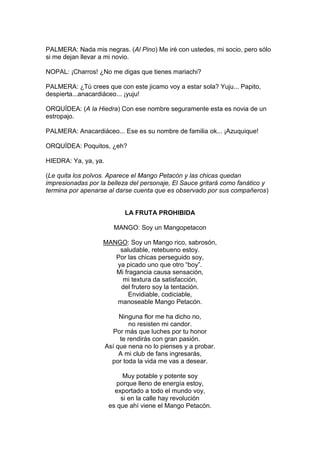 PALMERA: Nada mis negras. (Al Pino) Me iré con ustedes, mi socio, pero sólo
si me dejan llevar a mi novio.

NOPAL: ¡Charros! ¿No me digas que tienes mariachi?

PALMERA: ¿Tú crees que con este jicamo voy a estar sola? Yuju... Papito,
despierta...anacardiáceo... ¡yuju!

ORQUÍDEA: (A la Hiedra) Con ese nombre seguramente esta es novia de un
estropajo.

PALMERA: Anacardiáceo... Ese es su nombre de familia ok... ¡Azuquique!

ORQUÍDEA: Poquitos, ¿eh?

HIEDRA: Ya, ya, ya.

(Le quita los polvos. Aparece el Mango Petacón y las chicas quedan
impresionadas por la belleza del personaje, El Sauce gritará como fanático y
termina por apenarse al darse cuenta que es observado por sus compañeros)


                            LA FRUTA PROHIBIDA

                         MANGO: Soy un Mangopetacon

                   MANGO: Soy un Mango rico, sabrosón,
                       saludable, retebueno estoy.
                      Por las chicas perseguido soy,
                      ya picado uno que otro “boy”.
                      Mi fragancia causa sensación,
                        mi textura da satisfacción,
                       del frutero soy la tentación.
                          Envidiable, codiciable,
                      manoseable Mango Petacón.

                           Ninguna flor me ha dicho no,
                              no resisten mi candor.
                        Por más que luches por tu honor
                           te rendirás con gran pasión.
                      Así que nena no lo pienses y a probar.
                           A mi club de fans ingresarás,
                        por toda la vida me vas a desear.

                            Muy potable y potente soy
                          porque lleno de energía estoy,
                         exportado a todo el mundo voy,
                           si en la calle hay revolución
                       es que ahí viene el Mango Petacón.
 