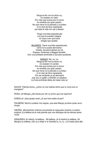 Ninguna flor me ha dicho no,
                               no resisten mi calor.
                        Por más que luches por tu honor
                           te rendirás con gran pasión.
                      Así que nena no lo pienses y a probar.
                           A mi club de fans ingresarás
                        por toda la vida me vas a desear.

                           Tengo una lista espectacular
                            a la que te puedes integrar,
                              no vaya a ser que fuera
                                 tengas que quedar.

                   MUJERES: Tiene una lista espectacular,
                         como te lo puede demostrar.
                        Violeta, Azucena deliran por él,
                     Papaya, Hortensia y Maggie también.
                Con una probada sembrada a sus pies quedarás.

                               MANGO: No, no, no.
                           Ninguna flor me ha dicho no,
                              no resisten mi candor.
                         Por más que luches por tu honor
                           te rendirás con gran pasión,
                     Así que nena no lo pienses y a probar.
                          A mi club de fans ingresarás.
                         Por ser evidente ya se demostró
                     que soy un galán y también un playboy.
                    La fruta prohibida debía de haber sido yo


SAUCE: Palmita divina, ¿cómo no nos habías dicho que tu novio era un
mangazo?

ROSA: (Al Mango) ¿No tienes por ahí un primo que me exprima?

CEBOLLA: ¡Que guapo eres! ¿A que hora sales al pan?

PALMERA: Mucho cuidado mis negras, que este Mango ya tiene quien se lo
chupe.

HIEDRA: ¡Muchachas! ¡Hemos encontrado la respuesta viviente a nuestro
enigma! ¡La belleza es lo más grande que nos distingue de los demas seres
vivos!

ORQUÍDEA: En efecto, la belleza... Mi belleza, (A la hiedra) tu belleza, (Al
Mango) su belleza, (Se va a dirigir a la Cebolla) tu, tu, tu...y tú hazte para allá.
 