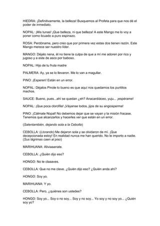 HIEDRA: ¡Definitivamente, la belleza! Busquemos al Profeta para que nos dé el
poder de inmediato.

NOPAL: ¡Mis tunas! ¡Que belleza, ni que belleza! A este Mango me lo voy a
poner como licuado a puro espinazo.

ROSA: Perdóname, pero creo que por primera vez estas dos tienen razón. Este
Mango merece ser nuestro líder.

MANGO: Déjalo nena, él no tiene la culpa de que a mí me adoren por rico y
jugoso y a este de asco por baboso.

NOPAL: Hijo de tu fruta madre

PALMERA: Ay, ya se lo llevaron. Me lo van a magullar.

PINO: ¡Esperen! Están en un error.

NOPAL: Déjalos Pinole lo bueno es que aquí nos quedamos los purititos
machos.

SAUCE: Bueno, pues...ahí se quedan ¿eh? Anacardiáceo, yuju... ¡espérame!

NOPAL: ¡Que poca clorofila! ¡Váyanse todos, jijos de su angiosperma!

PINO: ¡Cálmate Nopal! No debemos dejar que se vayan y la misión fracase.
Tenemos que alcanzarlos y hacerles ver que están en un error.

(Salentambién, dejando sola a la Cebolla)

CEBOLLA: (Llorando) Me dejaron sola y se olvidaron de mí. ¡Que
decepcionada estoy! En realidad nunca me han querido. No le importo a nadie.
(Sus lágrimas caen al piso)

MARIHUANA: Aliviaaanate.

CEBOLLA: ¿Quién dijo eso?

HONGO: No te claaaves.

CEBOLLA: Que no me clave. ¿Quién dijo eso? ¿Quién anda ahí?

HONGO: Soy yo.

MARIHUANA: Y yo.

CEBOLLA: Pero, ¿quiénes son ustedes?

HONGO: Soy yo... Soy o no soy... Soy y no soy... Yo soy y no soy yo... ¿Quién
soy yo?
 