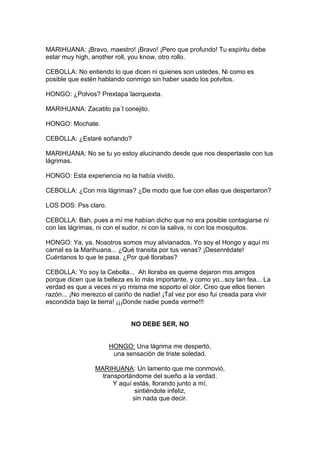 MARIHUANA: ¡Bravo, maestro! ¡Bravo! ¡Pero que profundo! Tu espíritu debe
estar muy high, another roll, you know, otro rollo.

CEBOLLA: No entiendo lo que dicen ni quienes son ustedes. Ni como es
posible que estén hablando conmigo sin haber usado los polvitos.

HONGO: ¿Polvos? Prextapa´laorquexta.

MARIHUANA: Zacatito pa´l conejito.

HONGO: Mochate.

CEBOLLA: ¿Estaré soñando?

MARIHUANA: No se tu yo estoy alucinando desde que nos despertaste con tus
lágrimas.

HONGO: Esta experiencia no la había vivido.

CEBOLLA: ¿Con mis lágrimas? ¿De modo que fue con ellas que despertaron?

LOS DOS: Pss claro.

CEBOLLA: Bah, pues a mí me habían dicho que no era posible contagiarse ni
con las lágrimas, ni con el sudor, ni con la saliva, ni con los mosquitos.

HONGO: Ya, ya. Nosotros somos muy alivianados. Yo soy el Hongo y aquí mi
carnal es la Marihuana... ¿Qué transita por tus venas? ¡Desenrédate!
Cuéntanos lo que te pasa. ¿Por qué llorabas?

CEBOLLA: Yo soy la Cebolla... Ah lloraba es queme dejaron mis amigos
porque dicen que la belleza es lo más importante, y como yo...soy tan fea... La
verdad es que a veces ni yo misma me soporto el olor. Creo que ellos tienen
razón... ¡No merezco el cariño de nadie! ¡Tal vez por eso fui creada para vivir
escondida bajo la tierra! ¡¡¡Donde nadie pueda verme!!!


                              NO DEBE SER, NO


                      HONGO: Una lágrima me despertó,
                       una sensación de triste soledad.

                 MARIHUANA: Un lamento que me conmovió,
                   transportándome del sueño a la verdad.
                       Y aquí estás, llorando junto a mí,
                               sintiéndote infeliz,
                              sin nada que decir.
 