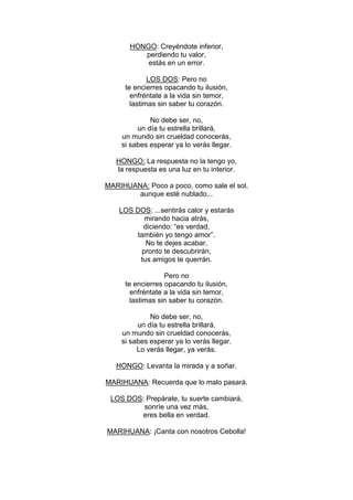 HONGO: Creyéndote inferior,
          perdiendo tu valor,
           estás en un error.

             LOS DOS: Pero no
     te encierres opacando tu ilusión,
       enfréntate a la vida sin temor,
       lastimas sin saber tu corazón.

             No debe ser, no,
         un día tu estrella brillará,
    un mundo sin crueldad conocerás,
    si sabes esperar ya lo verás llegar.

   HONGO: La respuesta no la tengo yo,
   la respuesta es una luz en tu interior.

MARIHUANA: Poco a poco, como sale el sol,
        aunque esté nublado...

    LOS DOS: ...sentirás calor y estarás
          mirando hacia atrás,
          diciendo: “es verdad,
        también yo tengo amor”.
           No te dejes acabar,
         pronto te descubrirán,
         tus amigos te querrán.

                  Pero no
     te encierres opacando tu ilusión,
       enfréntate a la vida sin temor,
       lastimas sin saber tu corazón.

             No debe ser, no,
         un día tu estrella brillará,
    un mundo sin crueldad conocerás,
    si sabes esperar ya lo verás llegar.
         Lo verás llegar, ya verás.

   HONGO: Levanta la mirada y a soñar.

MARIHUANA: Recuerda que lo malo pasará.

 LOS DOS: Prepárate, tu suerte cambiará,
         sonríe una vez más,
         eres bella en verdad.

MARIHUANA: ¡Canta con nosotros Cebolla!
 