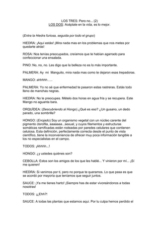 LOS TRES: Pero no... (2)
                  LOS DOS: Acéptate en la vida, es lo mejor.


(Entra la Hiedra furiosa, seguida por todo el grupo)

HIEDRA: ¡Aquí estás! ¡Mira nada mas en los problemas que nos metes por
quedarte atrás!

ROSA: Nos tenías preocupados, creíamos que te habían agarrado para
confeccionar una ensalada.

PINO: No, no, no. Les digo que la belleza no es lo más importante.

PALMERA: Ay mi Manguito, mira nada mas como te dejaron esas trepadoras.

MANGO: ahhhhh…..

PALMERA: Yo no sé que enfermedad te pasaron estas rastreras. Estás todo
lleno de manchas negras.

HIEDRA: No te preocupes. Mételo dos horas en agua fría y se recupera. Este
Mango no aguanta bara.

ORQUÍDEA: (Descubriendo al Hongo) ¿Qué es eso? ¿Un gusano, un dedo
parado, una sombrilla?

HONGO: (Enojado) Soy un organismo vegetal con un núcleo carente del
pigmento clorofila, aaaaaaa...sexual, y cuyos filamentos y estructuras
somáticas ramificadas están rodeadas por paredes celulares que contienen
celulosa. Esta definición, perfectamente correcta desde el punto de vista
científico, tiene la inconveniencia de ofrecer muy poca información tangible a
los no especialistas en el campo.

TODOS: ¡Ahhhh...!

HONGO: ¿y ustedes quiénes son?

CEBOLLA: Estos son los amigos de los que les hablé... Y vinieron por mí... ¡Sí
me quieren!

HIEDRA: Si venimos por ti, pero no porque te queramos. Lo que pasa es que
se acordó por mayoría que teníamos que seguir juntos.

SAUCE: ¡Ya me tienes harto! ¡Siempre has de estar vivoreándonos a todas
nosotras!

TODOS: ¡¿Ehh?!

SAUCE: A todas las plantas que estamos aqui. Por tu culpa hemos perdido el
 