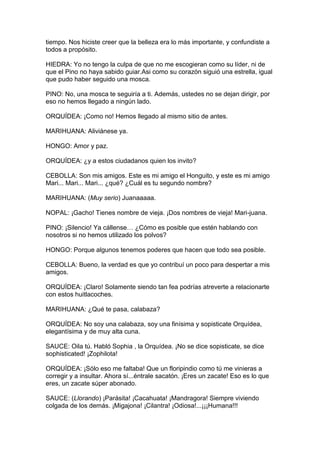 tiempo. Nos hiciste creer que la belleza era lo más importante, y confundiste a
todos a propósito.

HIEDRA: Yo no tengo la culpa de que no me escogieran como su líder, ni de
que el Pino no haya sabido guiar.Asi como su corazón siguió una estrella, igual
que pudo haber seguido una mosca.

PINO: No, una mosca te seguiría a ti. Además, ustedes no se dejan dirigir, por
eso no hemos llegado a ningún lado.

ORQUÍDEA: ¡Como no! Hemos llegado al mismo sitio de antes.

MARIHUANA: Aliviánese ya.

HONGO: Amor y paz.

ORQUÍDEA: ¿y a estos ciudadanos quien los invito?

CEBOLLA: Son mis amigos. Este es mi amigo el Honguito, y este es mi amigo
Mari... Mari... Mari... ¿qué? ¿Cuál es tu segundo nombre?

MARIHUANA: (Muy serio) Juanaaaaa.

NOPAL: ¡Gacho! Tienes nombre de vieja. ¡Dos nombres de vieja! Mari-juana.

PINO: ¡Silencio! Ya cállense… ¿Cómo es posible que estén hablando con
nosotros si no hemos utilizado los polvos?

HONGO: Porque algunos tenemos poderes que hacen que todo sea posible.

CEBOLLA: Bueno, la verdad es que yo contribuí un poco para despertar a mis
amigos.

ORQUÍDEA: ¡Claro! Solamente siendo tan fea podrías atreverte a relacionarte
con estos huitlacoches.

MARIHUANA: ¿Qué te pasa, calabaza?

ORQUÍDEA: No soy una calabaza, soy una finísima y sopisticate Orquídea,
elegantísima y de muy alta cuna.

SAUCE: Oila tú. Habló Sophia , la Orquídea. ¡No se dice sopisticate, se dice
sophisticated! ¡Zophilota!

ORQUÍDEA: ¡Sólo eso me faltaba! Que un floripindio como tú me vinieras a
corregir y a insultar. Ahora sí...éntrale sacatón. ¡Eres un zacate! Eso es lo que
eres, un zacate súper abonado.

SAUCE: (Llorando) ¡Parásita! ¡Cacahuata! ¡Mandragora! Siempre viviendo
colgada de los demás. ¡Migajona! ¡Cilantra! ¡Odiosa!...¡¡¡Humana!!!
 