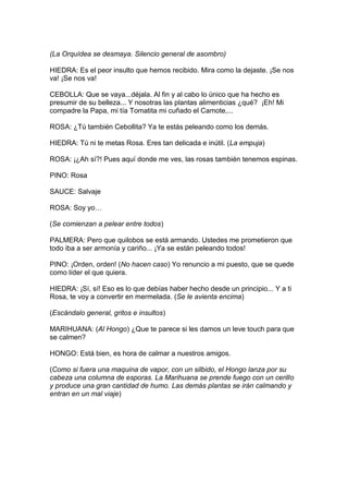 (La Orquídea se desmaya. Silencio general de asombro)

HIEDRA: Es el peor insulto que hemos recibido. Mira como la dejaste. ¡Se nos
va! ¡Se nos va!

CEBOLLA: Que se vaya...déjala. Al fin y al cabo lo único que ha hecho es
presumir de su belleza... Y nosotras las plantas alimenticias ¿qué? ¡Eh! Mi
compadre la Papa, mi tía Tomatita mi cuñado el Camote,...

ROSA: ¿Tú también Cebollita? Ya te estás peleando como los demás.

HIEDRA: Tú ni te metas Rosa. Eres tan delicada e inútil. (La empuja)

ROSA: ¡¿Ah sí?! Pues aquí donde me ves, las rosas también tenemos espinas.

PINO: Rosa

SAUCE: Salvaje

ROSA: Soy yo…

(Se comienzan a pelear entre todos)

PALMERA: Pero que quilobos se está armando. Ustedes me prometieron que
todo iba a ser armonía y cariño... ¡Ya se están peleando todos!

PINO: ¡Orden, orden! (No hacen caso) Yo renuncio a mi puesto, que se quede
como líder el que quiera.

HIEDRA: ¡Sí, sí! Eso es lo que debías haber hecho desde un principio... Y a ti
Rosa, te voy a convertir en mermelada. (Se le avienta encima)

(Escándalo general, gritos e insultos)

MARIHUANA: (Al Hongo) ¿Que te parece si les damos un leve touch para que
se calmen?

HONGO: Está bien, es hora de calmar a nuestros amigos.

(Como si fuera una maquina de vapor, con un silbido, el Hongo lanza por su
cabeza una columna de esporas. La Marihuana se prende fuego con un cerillo
y produce una gran cantidad de humo. Las demás plantas se irán calmando y
entran en un mal viaje)
 