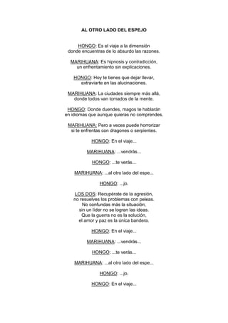 AL OTRO LADO DEL ESPEJO


     HONGO: Es el viaje a la dimensión
 donde encuentras de lo absurdo las razones.

  MARIHUANA: Es hipnosis y contradicción,
    un enfrentamiento sin explicaciones.

   HONGO: Hoy te tienes que dejar llevar,
     extraviarte en las alucinaciones.

 MARIHUANA: La ciudades siempre más allá,
   donde todos van tomados de la mente.

 HONGO: Donde duendes, magos te hablarán
en idiomas que aunque quieras no comprendes.

 MARIHUANA: Pero a veces puede horrorizar
  si te enfrentas con dragones o serpientes.

            HONGO: En el viaje...

          MARIHUANA: ...vendrás...

            HONGO: ...te verás...

    MARIHUANA: ...al otro lado del espe...

                HONGO: ...jo.

    LOS DOS: Recupérate de la agresión,
   no resuelves los problemas con peleas.
       No confundas más la situación,
     sin un líder no se logran las ideas.
       Que la guerra no es la solución,
     el amor y paz es la única bandera.

            HONGO: En el viaje...

          MARIHUANA: ...vendrás...

            HONGO: ...te verás...

    MARIHUANA: ...al otro lado del espe...

                HONGO: ...jo.

            HONGO: En el viaje...
 