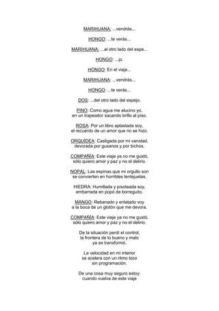 MARIHUANA: ...vendrás...

         HONGO: ...te verás...

MARIHUANA: ...al otro lado del espe...

             HONGO: ...jo.

         HONGO: En el viaje...

      MARIHUANA: ...vendrás...

         HONGO: ...te verás...

    DOS: ...del otro lado del espejo.

  PINO: Como agua me alucino yo,
en un trapeador sacando brillo al piso.

   ROSA: Por un libro aplastada soy,
el recuerdo de un amor que no se hizo.

ORQUÍDEA: Castigada por mi vanidad,
 devorada por gusanos y por bichos.

COMPAÑÍA: Este viaje ya no me gustó,
 sólo quiero amor y paz y no el delirio.

NOPAL: Las espinas que mi orgullo son
 se convierten en horribles lentejuelas.

 HIEDRA: Humillada y pisoteada soy,
  embarrada en popó de borreguito.

  MANGO: Rebanado y enlatado voy
a la boca de un glotón que me devora.

COMPAÑÍA: Este viaje ya no me gustó,
 sólo quiero amor y paz y no el delirio.

    De la situación perdí el control,
    la frontera de lo bueno y malo
           ya se transformó.

      La velocidad en mi interior
     se acelera con un ritmo loco
          sin programación.

    De una cosa muy seguro estoy:
     cuando vuelva de este viaje
 