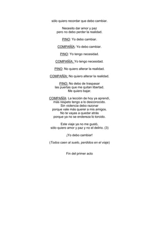 sólo quiero recordar que debo cambiar.

        Necesito dar amor y paz
     pero no debo perder la realidad.

         PINO: Yo debo cambiar.

     COMPAÑÍA: Yo debo cambiar.

       PINO: Yo tengo necesidad.

    COMPAÑÍA: Yo tengo necesidad.

   PINO: No quiero alterar la realidad.

COMPAÑÍA: No quiero alterar la realidad.

      PINO: No debo de traspasar
   las puertas que me quitan libertad.
            Me quiero bajar.

COMPAÑÍA: La lección de hoy ya aprendí,
  más respeto tengo a lo desconocido.
      Sin violencia debo razonar
 porque vale más querer a mis amigos.
      No te vayas a quedar atrás
  porque ya no se endereza lo torcido.

       Este viaje ya no me gustó,
sólo quiero amor y paz y no el delirio. (3)

            ¡Yo debo cambiar!

(Todos caen al suelo, perdidos en el viaje)


            Fin del primer acto
 