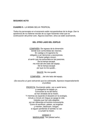 SEGUNDO ACTO


CUADRO 5.- LA MISMA SELVA TROPICAL

Todos los personajes en el escenario están recuperándose de la droga. Dan la
apariencia de no haberse movido de su lugar haciendo notar que es
continuación del primer acto. Algunos duermen, otros se están acariciando,


                      DEL OTRO LADO DEL ESPEJO


                   COMPAÑÍA: De regreso de la dimensión
                     donde tuve confundidas las visiones.
                          En castigo a mi egoísmo fui
                    obligado a ver demonios y escorpiones.
                            El factor peligro conocí,
                 al sentir que me extraviaba en las pasiones.
                             De la trampa escapé,
                        me miré del otro lado del espejo.
                             De la trampa escapé
                            por que no me quedé...

                           SAUCE: No me quedé.

                   COMPAÑÍA: ...del otro lado del espejo.

(Se escucha un gran estruendo que los sobresalta. Aparece inesperadamente
                                el profeta)

              PROFETA: Durmiendo están, van a sentir terror,
                          a castigarlos he bajado yo.
                          Conocerán la ira del Señor,
                         se han olvidado de la misión.
              Y mientras se expande el desastre en la ecología,
                minuto a minuto sin tregua se apaga la vida.
                        Ustedes que han sido elegidos
                 por ser diferentes al hombre inconsciente.
                   Como él sacrifican, pelean, se engañan
                        y mienten, destrozan, intrigan,
                    si siguen perdiendo el sentido no van
                              a cumplir la misión.

                             HONGO Y
                      MARIHUANA: Ten piedad señor,
 