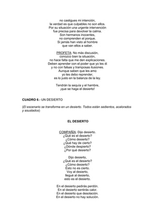 no castigues mi intención,
                  la verdad es que culpables no son ellos.
                  Por su situación una urgente intervención
                     fue precisa para devolver la calma.
                          Son hermanos inocentes,
                         no comprenden el porque.
                        Si jamás han visto al hombre
                            que van ellos a saber.

                        PROFETA: No más discusión,
                          conozco bien la situación,
                   no hace falta que me den explicaciones.
                  Deben aprender con el poder que yo les di
                    y no con falsas y tramposas ilusiones.
                         Aunque saben que les amo
                            yo les debo reprender,
                      es lo justo en la balanza de la ley.

                       Tendrán la sequía y el hambre,
                         ¡que se haga el desierto!


CUADRO 6.- UN DESIERTO

(El escenario se transforma en un desierto. Todos están sedientos, acalorados
y asustados)


                                EL DESIERTO


                          COMPAÑÍA: Dijo desierto.
                            ¿Qué es el desierto?
                              ¿Cómo desierto?
                            ¿Qué hay de cierto?
                             ¿Dónde despierto?
                             ¿Por qué desierto?

                                 Dijo desierto,
                            ¿Qué es el desierto?
                              ¿Cómo desierto?
                              Esto no es cierto.
                                Voy al desierto,
                              llegué al desierto,
                             esto es el desierto.

                        En el desierto pedirás perdón.
                         En el desierto sentirás calor.
                        En el desierto que desolación.
                        En el desierto no hay solución.
 