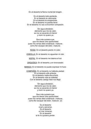 En el desierto la flama mortal del dragón.

           En el desierto todo perderás.
            En el desierto te calcinarás.
           En el desierto te arrepentirás.
          En el desierto no podrás llorar.
   En el desierto no vas a encontrar compasión.

               Sin agua alrededor,
            elemento que me da valor,
           se me va secando el interior
               y morir no quiero yo.

             Que más quisiera que,
         que me dieran otra oportunidad
    pues mis ramas debo enderezar, madurar,
      como flor escapar del dolor, madurar.

      ROSA: En el desierto pierdo mi color.

  CEBOLLA: En el desierto no aguantan mi olor.

     NOPAL: En el desierto me tatema el sol.

   ORQUÍDEA: En el desierto y sin bronceador.

MANGO: En el desierto no puedo expresar mi furor.

  COMPAÑÍA: En el desierto no hallarás piedad.
         En el desierto sólo gritarás.
       En el desierto nadie escuchará.
        En el desierto vida es soledad.
     Con el desierto castigo fatal nos llegó.

               Sin agua alrededor,
            elemento que me da valor,
           se me va secando el interior
               y morir no quiero yo.

              Que más quisiera que,
         que me dieran otra oportunidad
    pues mis ramas debo enderezar, madurar,
     como flor escapar del dolor, madurar. (2)

                   Es el desierto
                 cruel y perverso.
                   Es el desierto
                 un mar inmenso.
                   En el desierto
             la fe no quisiera perder.
 