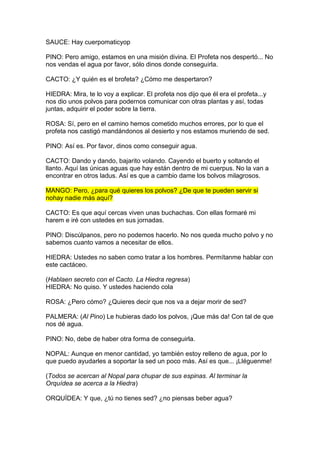 SAUCE: Hay cuerpomaticyop

PINO: Pero amigo, estamos en una misión divina. El Profeta nos despertó... No
nos vendas el agua por favor, sólo dinos donde conseguirla.

CACTO: ¿Y quién es el brofeta? ¿Cómo me despertaron?

HIEDRA: Mira, te lo voy a explicar. El profeta nos dijo que él era el profeta...y
nos dio unos polvos para podernos comunicar con otras plantas y así, todas
juntas, adquirir el poder sobre la tierra.

ROSA: Sí, pero en el camino hemos cometido muchos errores, por lo que el
profeta nos castigó mandándonos al desierto y nos estamos muriendo de sed.

PINO: Así es. Por favor, dinos como conseguir agua.

CACTO: Dando y dando, bajarito volando. Cayendo el buerto y soltando el
llanto. Aquí las únicas aguas que hay están dentro de mi cuerpus. No la van a
encontrar en otros ladus. Así es que a cambio dame los bolvos milagrosos.

MANGO: Pero, ¿para qué quieres los polvos? ¿De que te pueden servir si
nohay nadie más aquí?

CACTO: Es que aquí cercas viven unas buchachas. Con ellas formaré mi
harem e iré con ustedes en sus jornadas.

PINO: Discúlpanos, pero no podemos hacerlo. No nos queda mucho polvo y no
sabemos cuanto vamos a necesitar de ellos.

HIEDRA: Ustedes no saben como tratar a los hombres. Permítanme hablar con
este cactáceo.

(Hablaen secreto con el Cacto. La Hiedra regresa)
HIEDRA: No quiso. Y ustedes haciendo cola

ROSA: ¿Pero cómo? ¿Quieres decir que nos va a dejar morir de sed?

PALMERA: (Al Pino) Le hubieras dado los polvos, ¡Que más da! Con tal de que
nos dé agua.

PINO: No, debe de haber otra forma de conseguirla.

NOPAL: Aunque en menor cantidad, yo también estoy relleno de agua, por lo
que puedo ayudarles a soportar la sed un poco más. Así es que... ¡Lléguenme!

(Todos se acercan al Nopal para chupar de sus espinas. Al terminar la
Orquídea se acerca a la Hiedra)

ORQUÍDEA: Y que, ¿tú no tienes sed? ¿no piensas beber agua?
 
