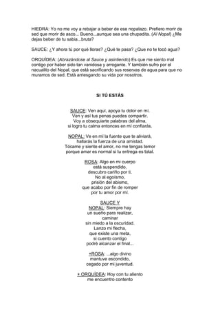 HIEDRA: Yo no me voy a rebajar a beber de ese nopalazo. Prefiero morir de
sed que morir de asco... Bueno...aunque sea una chupadita. (Al Nopal) ¿Me
dejas beber de tu sabia...bruta?

SAUCE: ¿Y ahora tú por qué lloras? ¿Qué te pasa? ¿Que no te tocó agua?

ORQUÍDEA: (Abrazándose al Sauce y asintiendo) Es que me siento mal
contigo por haber sido tan vanidosa y arrogante. Y también sufro por el
nacualito del Nopal, que está sacrificando sus reservas de agua para que no
muramos de sed. Está arriesgando su vida por nosotros.



                                SI TÚ ESTÁS


                   SAUCE: Ven aquí, apoya tu dolor en mí.
                     Ven y así tus penas puedes compartir.
                      Voy a obsequiarte palabras del alma,
                  si logro tu calma entonces en mí confiarás.

                 NOPAL: Ve en mí la fuente que te aliviará,
                     hallarás la fuerza de una amistad.
                Tócame y siente el amor, no me tengas temor
                porque amar es normal si tu entrega es total.

                          ROSA: Algo en mi cuerpo
                              está suspendido,
                           descubro cariño por ti.
                               No al egoísmo,
                             prisión del abismo,
                         que acabo por fin de romper
                             por tu amor por mí.

                                   SAUCE Y
                             NOPAL: Siempre hay
                            un sueño para realizar,
                                    caminar
                           sin miedo a la oscuridad.
                               Lanzo mi flecha,
                             que existe una meta,
                               si cuento contigo
                           podré alcanzar el final...

                            +ROSA: ...algo divino
                             mantuve escondido,
                           cegado por mi juventud.

                      + ORQUÍDEA: Hoy con tu aliento
                          me encuentro contento
 