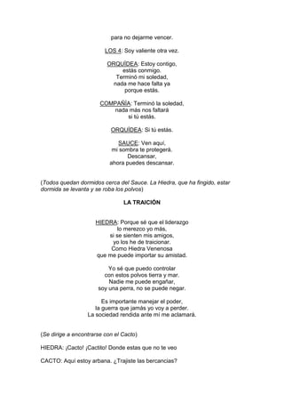 para no dejarme vencer.

                         LOS 4: Soy valiente otra vez.

                          ORQUÍDEA: Estoy contigo,
                               estás conmigo.
                             Terminó mi soledad,
                            nada me hace falta ya
                                porque estás.

                       COMPAÑÍA: Terminó la soledad,
                           nada más nos faltará
                               si tú estás.

                           ORQUÍDEA: Si tú estás.

                              SAUCE: Ven aquí,
                            mi sombra te protegerá.
                                 Descansar,
                           ahora puedes descansar.


(Todos quedan dormidos cerca del Sauce. La Hiedra, que ha fingido, estar
dormida se levanta y se roba los polvos)

                                LA TRAICIÓN


                     HIEDRA: Porque sé que el liderazgo
                             lo merezco yo más,
                         si se sienten mis amigos,
                          yo los he de traicionar.
                          Como Hiedra Venenosa
                     que me puede importar su amistad.

                          Yo sé que puedo controlar
                        con estos polvos tierra y mar.
                          Nadie me puede engañar,
                      soy una perra, no se puede negar.

                        Es importante manejar el poder,
                     la guerra que jamás yo voy a perder.
                  La sociedad rendida ante mí me aclamará.


(Se dirige a encontrarse con el Cacto)

HIEDRA: ¡Cacto! ¡Cactito! Donde estas que no te veo

CACTO: Aquí estoy arbana. ¿Trajiste las bercancias?
 