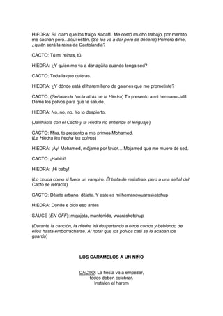 HIEDRA: Sí, claro que los traigo Kadaffi. Me costó mucho trabajo, por meritito
me cachan pero...aquí están. (Se los va a dar pero se detiene) Primero dime,
¿quién será la reina de Cactolandia?

CACTO: Tú mi reinas, tú.

HIEDRA: ¿Y quién me va a dar agüita cuando tenga sed?

CACTO: Toda la que quieras.

HIEDRA: ¿Y dónde está el harem lleno de galanes que me prometiste?

CACTO: (Señalando hacia atrás de la Hiedra) Te presento a mi hermano Jalil.
Dame los polvos para que te salude.

HIEDRA: No, no, no. Yo lo despierto.

(Jalilhabla con el Cacto y la Hiedra no entiende el lenguaje)

CACTO: Mira, te presento a mis primos Mohamed.
(La Hiedra les hecha los polvos)

HIEDRA: ¡Ay! Mohamed, mójame por favor… Mojamed que me muero de sed.

CACTO: ¡Habibi!

HIEDRA: ¡Hi baby!

(Lo chupa como si fuera un vampiro. Él trata de resistirse, pero a una señal del
Cacto se retracta)

CACTO: Déjate arbano, déjate. Y este es mi hemanowuarasketchup

HIEDRA: Donde e oido eso antes

SAUCE (EN OFF): migajota, mantenida, wuarasketchup

(Durante la canción, la Hiedra irá despertando a otros cactos y bebiendo de
ellos hasta emborracharse. Al notar que los polvos casi se le acaban los
guarda)



                        LOS CARAMELOS A UN NIÑO


                        CACTO: La fiesta va a empezar,
                           todos deben celebrar.
                             Instalen el harem
 