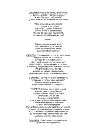 COMPAÑÍA: Nuevo despertar ¿qué sucedió?
    ¿Quién es el autor, y cómo nos animó?
       Nuevo despertar ¿qué sucedió?
  ¿Quién es el autor? Sintiendo que vivo estoy.

        Vibra mi cuerpo, percibo el calor
            y comienzo a ver colores.
        Hay un latido, ¿será un corazón
         y en mi mente el pensamiento?
       Silencio de siglos que hoy terminó,
       no estamos dormidos ¡vida es vida!

                     Nuevo...

         Esto no, no quiero sentir temor,
         miro a los cielos ¿qué pasará?
          Esa luz se acerca más y más,
           quizá el misterio resolverá.

PROFETA: Dudando están, no deben sentir temor,
          vengo a librarlos de la confusión.
           Enviado del todopoderoso soy,
      él es nuestro padre, mis hermanos son.
   Se ha decidido cambiar el poder en la tierra,
el hombre y sus guerras están acabando con ella.
           Peligran los bosques, los ríos,
         peligran las plantas y los animales,
   están alterando el ciclo vital de la naturaleza.

   COMPAÑÍA: Esto no, no quiero sentir temor,
     lo destruye el hombre ¿por qué razón?
         Esto no, no quiero sentir temor,
      lo destruye el hombre sin compasión.

     PROFETA: Ustedes son el reino vegetal,
         se les ha elegido para gobernar.
       El mundo en caos tienen que salvar,
             armonizarlo, vivir en paz.
             Crecerán, se extenderán,
    a otros seres vivientes tendrán que cuidar,
       la forma de vida perfecta realizarán.
            El amor entonces renacerá.
Pero antes que nada les voy a plantear un enigma.
 Por varias razones debemos ponerlos a prueba.
  Si no lo resuelven no pueden seguir adelante,
    ya no queda tiempo para cometer otra vez
         en el cielo error tan fatal, mortal.

  COMPAÑÍA: Es un milagro, se puede mover,
        ¡como se va desplazando!
 