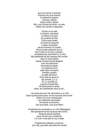 que nos vamos a prender.
             Incienso hay que quemar,
                no debemos esperar.
                  Jocoque, jalowé,
                kippe crudo y tapulé.
        Mil y una noches de soñar, no más,
          habibi nos veniste a despertar.

                   Escrito en el café
               mi destino vislumbré:
                  la Hiedra nos dará
                 los poderes de Alá.
                  Como buen árabe
                al Corán le pregunté
                  si debo conquistar
             de los hombres, la ciudad.
           Ahora puedo asegurar que sí,
         del mundo yo me voy a apoder...
      ...arrebataré los caramelos a un niño.
     Me apoderaré de las riquezas del mundo.
                Sólo mi raza existirá
          desde Tampico hasta Bagdad.
                  Con mis babuchas
                mil esclavos patear.
                   Un poderoso emir
               nada debe compartir.
                   Temible cazador,
                  el califa del terror,
               Pues todo es para mí,
                  soy remalo, ji, ji, ji.
                   En un camello yo
               cruzaré el desiertoto.
              Mi Sherezada tú serás,
       verás, de Cactolandia reina tú ser...

   ...as-caras-cas-cas, los caramelos a un niño.
Ques-queres-ques-ques, de las riquezas del mundo.
            Dedos de novia mordisquear,
             con odaliscas parrandear.
               Anímense muchachos,
           hay que bailar, ¡hay que bailar!

  Arrebataré los caramelos a un niño (Ñajajajaja).
     Me apoderaré de las riquezas del mundo.
              Ninguna planta quedará
           pues me las voy a cosechar,
        y a ti por mula aquí te voy a dejar.

         Prepárense soldados a marchar.
      ¡Por Alá, que letra más difícil de cantar!
 