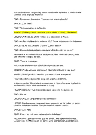 (Los cactos forman un ejercito y se van marchando, dejando a la Hiedra tirada.
Mientras tanto, el grupo despierta)

PINO: ¡Despierten, despierten! ¡Tenemos que seguir adelante!

SAUCE: ¿Qué pasa?

PINO: Ya descansamos lo suficiente.

MANGO: (El Mango se da cuenta de que la Hiedra no está) ¿Y la Hiedra?

ORQUÍDEA: No sé. La última vez que la vi estaba con el Nopal.

PINO: (Al Sauce) ¿No estaba arriba de ti?(El Sauce se busca arriba de la copa)

SAUCE: No, no está. ¡Hiedra! ¡Yujuuu! ¿Dónde estás?

PINO: (Buscando las bolsitas) ¡Los polvos! ¿Dónde están los polvos?

PALMERA: A mí se me hace que esos polvos y esa Hiedra se fueron juntos.
Esa urticante es capaz de todo.

ROSA: Yo no la creo capaz.

PINO: Pues tendremos que continuar sin polvos y sin ella.

ORQUÍDEA: ¿La vamos a abandonar? ¡Que tal si el Cacto le hizo algo!

NOPAL: ¡Chale! ¿Cuándo has visto que un árbol orine a un perro?

PINO: No podemos quedarnos a esperar. Sigamos el camino.

(Inician el camino. Más adelante encuentran a la Hiedra borracha, tirada atrás
de una duna, inflada y con espinas en la boca)

HIEDRA: (borracha) viva mi desgracia pues ya que no me quieres tu.

PINO: ¡Hiedra!

ORQUÍDEA: ¡Que vergüenza! Bebiste demasiado.

HIEDRA: Que bueno que me encontraron, que gusto me da verlos. No saben
como he sufrido sin ustedes. Si supieran todo lo que ha pasado.

SAUCE: Sí, se nota.

ROSA: Pero, ¿por qué estás toda espinada de la boca?

HIEDRA: Pues...por los besotes que me dieron... Me raptaron los cactos...
¡Abusaron de mí! Me quitaron los polvos y me abandonaron, dejándome en
 