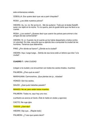 este embarazoso estado.

CEBOLLA: Eso quiere decir que vas a parir chayotes?

ROSA: ¿Les diste nuestros polvos?

HIEDRA: Ay, no, no. No se los di... Me los quitaron. Todo por el árabe Kadaffi,
quien me raptó en la noche. Yo no quería, pero le gusté tanto que me llevó a su
cuartel.

ROSA: ¿Los cactos? ¿Quieres decir que usaron los polvos para animar a los
amigos de ese comerciante?

HIEDRA: Sí, sí. Cuando me di cuenta ya los había despertado a todos contra
mi voluntad. Es más, escuché que su ejército iba a conquistar la ciudad de los
hombres. Tenemos que detenerlos.

PINO: ¿Por dónde se fueron? ¿Dónde es la ciudad?

HIEDRA: Aquí, luego luego... Detrás de esa duna está un letrero que dice “a la
ciudad”.


CUADRO 7.- UNA CIUDAD


(Llegan a la ciudad y se encuentran con todos los cactos tirados, muertos)

PALMERA: ¿Pero qué es esto?

MARIHUANA: Camronshine. ¡Que plantas tan jo...robadas!

HONGO: Son los cactos.

SAUCE: ¿Qué pudo haberles pasado?

MANGO: No sé, pero están todos muertos.

PALMERA: Todos no, aquí hay uno vivo.

(LaHiedra se acerca al Cacto. Éste le habla en árabe y agoniza)

CACTO: Na ruge igba

TODOS: ¿Qué dijo?

HIEDRA: Dijo que... (Repite todo)

PALMERA: ¿Y eso que quiere decir?
 