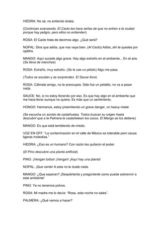 HIEDRA: No sé, no entiendo árabe.

(Continúan avanzando. El Cacto les hace señas de que no entren a la ciudad
porque hay peligro, pero ellos no entienden)

ROSA: El Cacto trata de decirnos algo. ¿Qué será?

NOPAL: Dice que adiós, que nos vaya bien. (Al Cacto) Adiós, ahí te quedas por
ojaldra.

MANGO: Aquí sucede algo grave. Hay algo extraño en el ambiente... En el aire.
(Se llena de manchas)

ROSA: Extraño, muy extraño. (Se le cae un pétalo) Algo me pasa.

(Todos se asustan y se sorprenden. El Sauce llora)

ROSA: Cálmate amigo, no te preocupes. Sólo fue un petalito, no va a pasar
nada.

SAUCE: No, si no estoy llorando por eso. Es que hay algo en el ambiente que
me hace llorar aunque no quiera. Es más que un sentimiento.

HONGO: Hermanos, estoy presintiendo un grave danger, un heavy metal.

(Se escucha un sonido de castañuelas. Todos buscan su origen hasta
descubrir que a la Palmera le castañetean los cocos. El Mango se los detiene)

MANGO: Es que está temblando de miedo.

VOZ EN OFF: “La contaminación en el valle de México es tolerable pero causa
ligeras molestias.”

HIEDRA: ¿Eso es un humano? Con razón les quitaron el poder.

(El Pino descubre una planta artificial)

PINO: ¡Vengan todos! ¡Vengan! ¡Aquí hay una planta!

NOPAL: ¡Que verde! A esta no le duele nada.

MANGO: ¿Que esperan? ¡Despiértenla y pregúntenle como puede sobrevivir a
este ambiente!

PINO: Ya no tenemos polvos.

ROSA: Mi madre me lo decía: “Rosa, esta noche no sales”.

PALMERA: ¿Qué vamos a hacer?
 