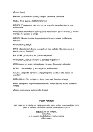 (Todos lloran)

HIEDRA: (Sacando los polvos) Amigos, cálmense, cálmense.

ROSA: ¡Pero que ca...lladito te lo tenías!

HIEDRA: Perdónenme, pero es que me prometieron ser la reina de todo
cactolandia.

ORQUÍDEA: No entiendo como pudiste traicionarnos de esa manera, y mucho
menos a mí que soy tu amiga.

HIEDRA: No como crees si pensaba tenerte como una de msi lacayas
favoritas.

ORQUIDEA: ¡Lacaya!

PINO: ¡Cactolandia! ¡Dame esos polvos! Esto es todo. (Se los hecha a la
planta, que no despierta)

PALMERA: ¿Qué pasa, por qué no despierta?

ORQUÍDEA: ¿No fue suficiente la cantidad de polvitos?

(El Pino hace un gesto indicando que no sabe. Se acercan a tocarla)

NOPAL: Despierta hija. (La toca) ¡Achis, está retiesa!

SAUCE: Despierta, por favor.(Empuja la planta y ésta se cae. Todos se
asustan)

MARIHUANA: Plis, pichigeibor, dinos como salir de este mal viaje.

PINO: Esta planta no puede respondernos, porque esta no es una planta de
verdad.

(Todos comienzan a sufrir la falta de aire)




                                PEDIR PERDÓN

(Al ir pasando la Hiedra por cada personaje, estos se irán reanimando un poco,
            pues el esfuerzo de la Hiedra hace que expida oxígeno)

                             HIEDRA: Ni los campos,
                                    ni los ríos,
                   ni el espacio donde habitan mis hermanos,
                                  ni los mares,
 