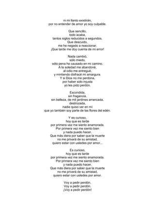 ni mi llanto existirán,
   por no entender de amor yo soy culpable.

                 Que sencillo,
                  todo acaba,
     tantos siglos reducidos a segundos.
                Que descuido,
         me he negado a reaccionar.
    ¡Que tarde me doy cuenta de mi error!

                  Nada cambió,
                   sólo miedo,
     sólo pena he causado en mi camino.
          A la soledad me abandoné,
              al odio me entregué,
      y mintiendo disfracé mi amargura.
           Y si Dios no me perdona,
             por haber sido injusta
               yo les pido perdón.

                   Escondida,
                  sin fragancia,
     sin belleza, de mil jardines arrancada,
                   destrozada,
              nadie quiso ver en mí
que yo también soy parte de las flores del edén.

                 Y es curioso,
               hoy que es tarde
    por primera vez me siento enamorada.
        Por primera vez me siento bien
             y nada puedo hacer.
    Que más diera por saber que la muerte
         no me privará de su amistad,
     quiero estar con ustedes por amor...

                 Es curioso,
               hoy que es tarde
    por primera vez me siento enamorada.
        Por primera vez me siento bien
             y nada puedo hacer.
    Que más diera por saber que la muerte
         no me privará de su amistad,
     quiero estar con ustedes por amor.

             Voy a pedir perdón.
             Voy a pedir perdón.
             ¡Voy a pedir perdón!
 