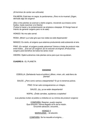 (Al terminar de cantar cae sofocada)

PALMERA: Está bien mi negra, te perdonamos. ¡Pero no te mueras! ¡Oigan,
démosle algo de oxígeno!

(Dos o tres plantas se acercan a darle oxígeno, moviendo sus brazos como
fuelles, hasta reanimar a la Hiedra)
(Todos lo hacen y la contaminación se empieza a despejar. El Hongo hace el
intento de generar oxigeno pero no le sale)

HONGO: No me sale carnal.

ROSA: ¡Miren! ¡La nube gris que nos rodea se está dispersando!

MANGO: Es cierto, el oxígeno que estamos produciendo está aclarando el aire.

PINO: ¡Es verdad, el oxígeno puede salvarnos! Vamos a tratar de producir más
entre todos... ¡Eso es! ¡El oxígeno! ¡Es la solución al enigma! ¡Producimos
oxígeno para beneficio de todos los seres vivos!

HIEDRA: Ojalá tuviéramos más plantas cerca para que nos ayudaran.


CUADRO 8.- EL PLANETA



                                   OXIGENO

   CEBOLLA: (Señalando hacia el público) ¡Miren, miren, ahí, está lleno de
                                plantas!

    SAUCE: ¿Pero como vamos a despertarlas? Si ya no tenemos polvos.

                 PINO: Si tan solo consiguieramos un milagro.

                    SAUCE: ¡Ay, ya se están despertando!

                NOPAL: ¡Órale carnales, ayúdenos a soplarles!

  (Las plantas invitan al público a imitarlas en su mímica de producir oxígeno)

                    COMPAÑÍA: Respirar, puedo respirar.
                Que emoción, hemos llegado al fin de la misión.
                      Encontré salvación, encontré...

                                HONGO Y
                          MARIHUANA: ...la solución.

                   COMPAÑÍA: Se ha resuelto el enigma,...
 