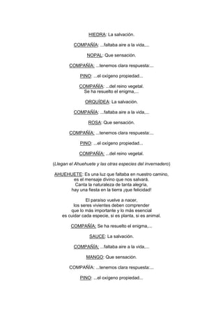 HIEDRA: La salvación.

          COMPAÑÍA: ...faltaba aire a la vida,...

                NOPAL: Que sensación.

        COMPAÑÍA: ...tenemos clara respuesta:...

             PINO: ...el oxígeno propiedad...

             COMPAÑÍA: ...del reino vegetal.
              Se ha resuelto el enigma,...

               ORQUÍDEA: La salvación.

          COMPAÑÍA: ...faltaba aire a la vida,...

                 ROSA: Que sensación.

        COMPAÑÍA: ...tenemos clara respuesta:...

             PINO: ...el oxígeno propiedad...

             COMPAÑÍA: ...del reino vegetal.

(Llegan el Ahuehuete y las otras especies del invernadero)

AHUEHUETE: Es una luz que faltaba en nuestro camino,
      es el mensaje divino que nos salvará.
       Canta la naturaleza de tanta alegría,
     hay una fiesta en la tierra ¡que felicidad!

                El paraíso vuelve a nacer,
          los seres vivientes deben comprender
        que lo más importante y lo más esencial
    es cuidar cada especie, si es planta, si es animal.

        COMPAÑÍA: Se ha resuelto el enigma,...

                  SAUCE: La salvación.

          COMPAÑÍA: ...faltaba aire a la vida,...

                MANGO: Que sensación.

        COMPAÑÍA: ...tenemos clara respuesta:...

             PINO: ...el oxígeno propiedad...
 