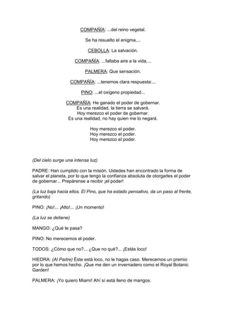 COMPAÑÍA: ...del reino vegetal.

                             Se ha resuelto el enigma,...

                              CEBOLLA: La salvación.

                        COMPAÑÍA: ...faltaba aire a la vida,...

                             PALMERA: Que sensación.

                      COMPAÑÍA: ...tenemos clara respuesta:...

                           PINO: ...el oxígeno propiedad...

                 COMPAÑÍA: He ganado el poder de gobernar.
                      Es una realidad, la tierra se salvará.
                      Hoy merezco el poder de gobernar.
                  Es una realidad, no hay quien me lo negará.

                               Hoy merezco el poder.
                               Hoy merezco el poder.
                               Hoy merezco el poder.



(Del cielo surge una intensa luz)

PADRE: Han cumplido con la misión. Ustedes han encontrado la forma de
salvar el planeta, por lo que tengo la confianza absoluta de otorgarles el poder
de gobernar... Prepárense a recibir ¡el poder!

(La luz baja hacia ellos. El Pino, que ha estado pensativo, da un paso al frente,
gritando)

PINO: ¡No!... ¡Alto!... ¡Un momento!

(La luz se detiene)

MANGO: ¿Qué te pasa?

PINO: No merecemos el poder.

TODOS: ¿Cómo que no?... ¿Que no qué?... ¡Estás loco!

HIEDRA: (Al Padre) Éste está loco, no le hagas caso. Merecemos un premio
por lo que hemos hecho. ¡Que me den un invernadero como el Royal Botanic
Garden!

PALMERA: ¡Yo quiero Miami! Ahí sí está lleno de mangos.
 
