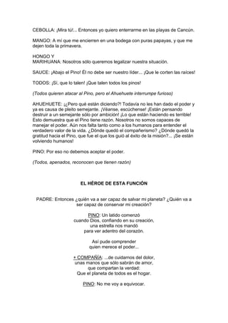 CEBOLLA: ¡Mira tú!... Entonces yo quiero enterrarme en las playas de Cancún.

MANGO: A mí que me encierren en una bodega con puras papayas, y que me
dejen toda la primavera.

HONGO Y
MARIHUANA: Nosotros sólo queremos legalizar nuestra situación.

SAUCE: ¡Abajo el Pino! Él no debe ser nuestro líder... ¡Que le corten las raíces!

TODOS: ¡Sí, que lo talen! ¡Que talen todos los pinos!

(Todos quieren atacar al Pino, pero el Ahuehuete interrumpe furioso)

AHUEHUETE: ¡¿Pero qué están diciendo?! Todavía no les han dado el poder y
ya es causa de pleito semejante. ¡Véanse, escúchense! ¡Están pensando
destruir a un semejante sólo por ambición! ¡Lo que están haciendo es terrible!
Esto demuestra que el Pino tiene razón. Nosotros no somos capaces de
manejar el poder. Aún nos falta tanto como a los humanos para entender el
verdadero valor de la vida. ¿Dónde quedó el compañerismo? ¿Dónde quedó la
gratitud hacia el Pino, que fue el que los guió al éxito de la misión?... ¡Se están
volviendo humanos!

PINO: Por eso no debemos aceptar el poder.

(Todos, apenados, reconocen que tienen razón)



                        EL HÉROE DE ESTA FUNCIÓN


 PADRE: Entonces ¿quién va a ser capaz de salvar mi planeta? ¿Quién va a
                 ser capaz de conservar mi creación?

                           PINO: Un latido comenzó
                     cuando Dios, confiando en su creación,
                            una estrella nos mandó
                         para ver adentro del corazón.

                              Así pude comprender
                             quien merece el poder...

                    + COMPAÑÍA: ...de cuidarnos del dolor,
                     unas manos que sólo sabrán de amor,
                          que compartan la verdad:
                      Que el planeta de todos es el hogar.

                         PINO: No me voy a equivocar.
 