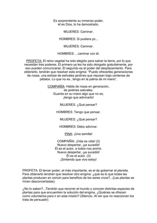 Es sorprendente su inmenso poder,
                         él es Dios, lo ha demostrado.

                             MUJERES: Caminar.

                          HOMBRES: Si pudiera yo...

                             MUJERES: Caminar.

                         HOMBRES: ...caminar con él.

  PROFETA: El reino vegetal ha sido elegido para salvar la tierra, por lo que
 necesitan tres poderes. El primero ya les ha sido otorgado gratuitamente, por
  eso pueden comunicarse. El segundo es el poder del desplazamiento. Para
 obtenerlo, tendrán que resolver este enigma: “Puedo ofrecerles generaciones
   de rosas, una estirpe de estivales jardines que reposan bajo centenas de
             pétalos. Lo que no es...tengo en la palma de mi mano”.

                  COMPAÑÍA: Habla de rosas en generación,
                          de jardines estivales.
                    Guarda en su mano algo que no es,
                          ¡tengo que adivinarlo!

                          MUJERES: ¿Qué pensar?

                        HOMBRES: Tengo que pensar.

                          MUJERES: ¿Qué pensar?

                          HOMBRES: Debo adivinar.

                              PINA: ¡Una semilla!

                        COMPAÑÍA: ¡Vida es vida! (3)
                        Nuevo despertar, ¡ya sucedió!
                       Él es el autor, a todos nos animó.
                        Nuevo despertar, ¡ya sucedió!
                                Él es el autor. (3)
                           ¡Sintiendo que vivo estoy!


PROFETA: El tercer poder, el más importante, es el de gobernar el planeta.
Para obtenerlo tendrán que resolver otro enigma: ¿qué es lo que todas las
plantas producen en común para beneficio de los seres vivos?...(Las plantas se
miran desconcertadas)

¿No lo saben?...Tendrán que recorrer el mundo y conocer distintas especies de
plantas para que encuentren la solución del enigma. ¿Quiénes se ofrecen
como voluntarios para ir en esta misión? (Silencio. Al ver que no reaccionan los
trata de persuadir)
 