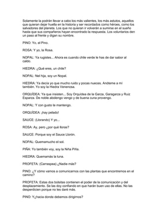 Solamente la podrán llevar a cabo los más valientes, los más astutos, aquellos
que quieran dejar huella en la historia y ser recordados como héroes, como los
salvadores del planeta. Los que no quieran ir volverán a sumirse en el sueño
hasta que sus compañeros hayan encontrado la respuesta. Los voluntarios den
un paso al frente y digan su nombre.

PINO: Yo, el Pino.

ROSA: Y yo, la Rosa.

NOPAL: Ya rugistes... Ahora es cuando chile verde le has de dar sabor al
caldo.

HIEDRA: ¿Qué eres, un chile?

NOPAL: Nel hija, soy un Nopal.

HIEDRA: Ya decía yo que mucho ruido y pocas nueces. Anóteme a mí
también. Yo soy la Hiedra Venenosa.

ORQUÍDEA: Ya que insisten... Soy Orquídea de la Garza, Garagarza y Ruiz
Esparza. De noble abolengo vengo y de buena cuna provengo.

NOPAL: Y con gusto te mantengo.

ORQUÍDEA: ¡hay pelado!

SAUCE: (Llorando) Y yo...

ROSA: Ay, pero ¿por qué lloras?

SAUCE: Porque soy el Sauce Llorón.

NOPAL: Quemamucho el sol.

PIÑA: Yo también voy, soy la Niña Piña.

HIEDRA: Quemamás la luna.

PROFETA: (Carraspea) ¿Nadie más?

PINO: ¿Y cómo vamos a comunicarnos con las plantas que encontremos en el
camino?

PROFETA: Estas dos bolsitas contienen el poder de la comunicación y del
desplazamiento. Se las doy confiando en que harán buen uso de ellas. No las
desperdicien porque no les daré más.

PINO: Y¿hacia donde debemos dirigirnos?
 