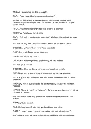 MESÍAS: Hacia donde les diga el corazón.

PINO: ¿Y que pasa si los humanos nos descubren?

PROFETA: Ellos nunca le prestan atención a las plantas, pero de todas
maneras mi padre hará que pasen inadvertidos para ellos mientras cumplan
con su misión.

PINO: ¿Y cuanto tiempo tendremos para resolver el enigma?

PROFETA: Pues lo que dure la obra

PINO: ¿Qué será lo que tenemos en común? ¿Qué nos diferencia de los seres
vivos?

HIEDRA: Es muy fácil. Lo que tenemos en común es que somos verdes.

ORQUÍDEA: ¡¿Verdes?! , mi reina Verde estarás tú.

ROSA: No, ya sé. Todas somos elegantes.

NOPAL: Tas sincha hija, pssíra...

ORQUÍDEA: ¡Que vulgaridad y que horror! ¡Que calo es ese!

HIEDRA: ¡Que naco es!

ORQUIDEA: Claro era de esperarse de una nacactacia como tu

PIÑA: No ya se… lo que tenemos encomún que somos muy sabrosas.

HIEDRA: ¿Sí? A ver...dame una mordidita. No en vano me llaman “la Hiedra
Venenosa”.

ROSA: ¡Ay, mira lo que le hiciste! Ya la enfermaste y no va poder venir con
nosotros.

HIEDRA: Ella se lo buscó, por “sabrosa”... Así que no me culpen cuando ella es
causa de lo culpado.

PINO: El tiempo corre. Hay que salir del invernadero para consultar a don
Sabino.

NOPAL: ¿Quién es ese?

PINO: El Ahuehuete. El más viejo y más sabio de este reino.

ROSA: Y, ¿cómo sabes que es el más viejo y más sabio de este reino?

PINO: Pues cuando me dejaron plantado hace ochenta años, el Ahuehuete
 