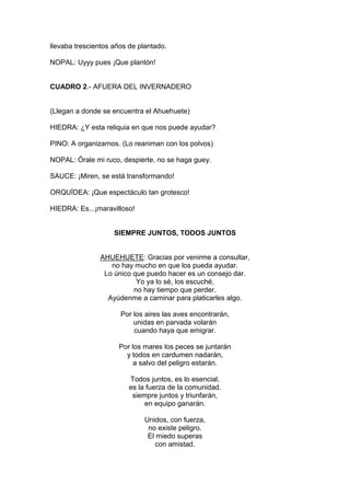 llevaba trescientos años de plantado.

NOPAL: Uyyy pues ¡Que plantón!


CUADRO 2.- AFUERA DEL INVERNADERO


(Llegan a donde se encuentra el Ahuehuete)

HIEDRA: ¿Y esta reliquia en que nos puede ayudar?

PINO: A organizarnos. (Lo reaniman con los polvos)

NOPAL: Órale mi ruco, despierte, no se haga guey.

SAUCE: ¡Miren, se está transformando!

ORQUÍDEA: ¡Que espectáculo tan grotesco!

HIEDRA: Es...¡maravilloso!


                    SIEMPRE JUNTOS, TODOS JUNTOS


               AHUEHUETE: Gracias por venirme a consultar,
                  no hay mucho en que los pueda ayudar.
                Lo único que puedo hacer es un consejo dar.
                          Yo ya lo sé, los escuché,
                         no hay tiempo que perder.
                 Ayúdenme a caminar para platicarles algo.

                      Por los aires las aves encontrarán,
                          unidas en parvada volarán
                          cuando haya que emigrar.

                     Por los mares los peces se juntarán
                       y todos en cardumen nadarán,
                          a salvo del peligro estarán.

                         Todos juntos, es lo esencial,
                         es la fuerza de la comunidad.
                          siempre juntos y triunfarán,
                              en equipo ganarán.

                              Unidos, con fuerza,
                               no existe peligro.
                               El miedo superas
                                 con amistad.
 
