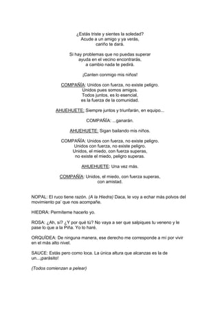 ¿Estás triste y sientes la soledad?
                        Acude a un amigo y ya verás,
                                cariño te dará.

                  Si hay problemas que no puedas superar
                       ayuda en el vecino encontrarás,
                          a cambio nada te pedirá.

                         ¡Canten conmigo mis niños!

              COMPAÑÍA: Unidos con fuerza, no existe peligro.
                     Unidos pues somos amigos.
                     Todos juntos, es lo esencial,
                    es la fuerza de la comunidad.

            AHUEHUETE: Siempre juntos y triunfarán, en equipo...

                           COMPAÑÍA: ...ganarán.

                   AHUEHUETE: Sigan bailando mis niños.

              COMPAÑÍA: Unidos con fuerza, no existe peligro.
                  Unidos con fuerza, no existe peligro.
                 Unidos, el miedo, con fuerza superas,
                  no existe el miedo, peligro superas.

                        AHUEHUETE: Una vez más.

              COMPAÑÍA: Unidos, el miedo, con fuerza superas,
                             con amistad.


NOPAL: El ruco tiene razón. (A la Hiedra) Daca, le voy a echar más polvos del
movimiento pa’ que nos acompañe.

HIEDRA: Permíteme hacerlo yo.

ROSA: ¿Ah, sí? ¿Y por qué tú? No vaya a ser que salpiques tu veneno y le
pase lo que a la Piña. Yo lo haré.

ORQUÍDEA: De ninguna manera, ese derecho me corresponde a mí por vivir
en el más alto nivel.

SAUCE: Estás pero como loca. La única altura que alcanzas es la de
un...¡parásito!

(Todos comienzan a pelear)
 