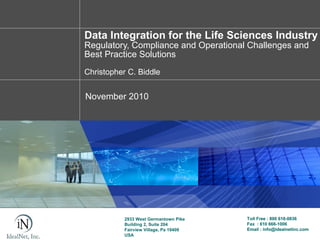 Data Integration for the Life Sciences Industry
Regulatory, Compliance and Operational Challenges and
Best Practice Solutions
Christopher C. Biddle


November 2010




           2933 West Germantown Pike    Toll Free : 800 618-0836
           Building 2, Suite 204        Fax : 610 666-1006
           Fairview Village, Pa 19409   Email : info@idealnetinc.com
           USA
 