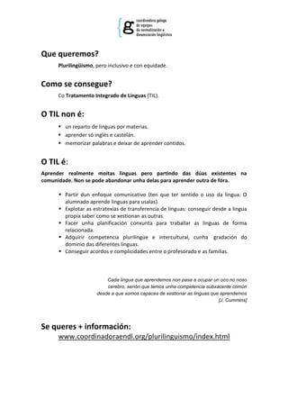 Que queremos?
      Plurilingüismo, pero inclusivo e con equidade.


Como se consegue?
      Co Tratamento Integrado de Linguas (TIL).


O TIL non é:
       un reparto de linguas por materias.
       aprender só inglés e castelán.
       memorizar palabras e deixar de aprender contidos.


O TIL é:
Aprender realmente moitas linguas pero partindo das dúas existentes na
comunidade. Non se pode abandonar unha delas para aprender outra de fóra.

       Partir dun enfoque comunicativo (ten que ter sentido o uso da lingua. O
        alumnado aprende linguas para usalas).
       Explotar as estratexias de transferencia de linguas: conseguir desde a lingua
        propia saber como se xestionan as outras.
       Facer unha planificación conxunta para traballar as linguas de forma
        relacionada.
       Adquirir competencia plurilingüe e intercultural, cunha gradación do
        dominio das diferentes linguas.
       Conseguir acordos e complicidades entre o profesorado e as familias.



                          Cada lingua que aprendemos non pasa a ocupar un oco no noso
                          cerebro, senón que temos unha competencia subxacente común
                      desde a que somos capaces de xestionar as linguas que aprendemos
                                                                           [J. Cummins]




Se queres + información:
      www.coordinadoraendl.org/plurilinguismo/index.html
 