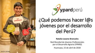 ¿Qué podemos hacer l@s
jóvenes por el desarrollo
del Perú?
Natalia Lozano Broncales
Red Mundial de Jóvenes Profesionales
por el Desarrollo Agrario (YPARD)
Huancayo, 15 de abril de 2018
SUCO (2018)
 
