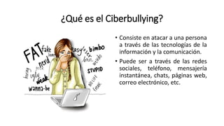 ¿Qué es el Ciberbullying?
• Consiste en atacar a una persona
a través de las tecnologías de la
información y la comunicación.
• Puede ser a través de las redes
sociales, teléfono, mensajería
instantánea, chats, páginas web,
correo electrónico, etc.
 