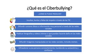 ¿Qué es el Ciberbullying?
Insultos, burlas y faltas de respeto a través de las TIC
Difundir rumores falsos o información muy personal a través de las redes
sociales
Publicar fotografías y vídeos íntimas o que puedan hacerle daño en las redes
sociales
Difundir imágenes manipuladas en las redes sociales, incluido memes.
Infravalorar a una persona constantemente, hundiendo su autoestima y
confianza.
¿CÓMO SE PUEDE PRODUCIR?
 
