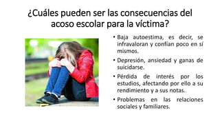 ¿Cuáles pueden ser las consecuencias del
acoso escolar para la víctima?
• Baja autoestima, es decir, se
infravaloran y confían poco en sí
mismos.
• Depresión, ansiedad y ganas de
suicidarse.
• Pérdida de interés por los
estudios, afectando por ello a su
rendimiento y a sus notas.
• Problemas en las relaciones
sociales y familiares.
 