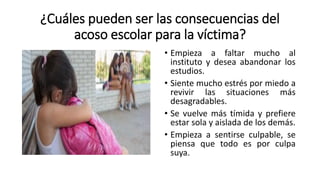 ¿Cuáles pueden ser las consecuencias del
acoso escolar para la víctima?
• Empieza a faltar mucho al
instituto y desea abandonar los
estudios.
• Siente mucho estrés por miedo a
revivir las situaciones más
desagradables.
• Se vuelve más tímida y prefiere
estar sola y aislada de los demás.
• Empieza a sentirse culpable, se
piensa que todo es por culpa
suya.
 