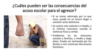 ¿Cuáles pueden ser las consecuencias del
acoso escolar para el agresor?
• Si se siente admirado por lo que
hace, puede en un futuro llegar a
cometer actos delictivos.
• Se vuelve más violento e irritable, a
la mínima reacciona usando la
violencia física y verbal.
• Problemas en las relaciones
sociales y familias, a medio y largo
plazo. Puede ser rechazado por los
demás o vivir continuas discusiones
familiares.
 
