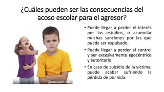 ¿Cuáles pueden ser las consecuencias del
acoso escolar para el agresor?
• Puede llegar a perder el interés
por los estudios, o acumular
muchas sanciones por las que
puede ser expulsado.
• Puede llegar a perder el control
y ser excesivamente egocéntrico
y autoritario.
• En caso de suicidio de la víctima,
puede acabar sufriendo la
pérdida de por vida.
 