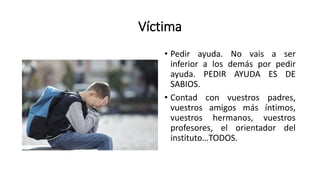 Víctima
• Pedir ayuda. No vais a ser
inferior a los demás por pedir
ayuda. PEDIR AYUDA ES DE
SABIOS.
• Contad con vuestros padres,
vuestros amigos más íntimos,
vuestros hermanos, vuestros
profesores, el orientador del
instituto…TODOS.
 