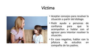 Víctima
• Aceptar consejos para resolver la
situación a partir del diálogo.
• Pedir ayuda a personas de
confianza para que le
acompañen a hablar con el
agresor para intentar resolver la
situación.
• En caso negativo, hablar con la
jefatura de estudios en
compañía de los padres.
 