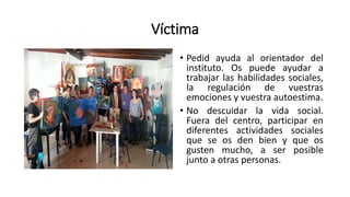 Víctima
• Pedid ayuda al orientador del
instituto. Os puede ayudar a
trabajar las habilidades sociales,
la regulación de vuestras
emociones y vuestra autoestima.
• No descuidar la vida social.
Fuera del centro, participar en
diferentes actividades sociales
que se os den bien y que os
gusten mucho, a ser posible
junto a otras personas.
 