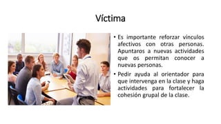 Víctima
• Es importante reforzar vínculos
afectivos con otras personas.
Apuntaros a nuevas actividades
que os permitan conocer a
nuevas personas.
• Pedir ayuda al orientador para
que intervenga en la clase y haga
actividades para fortalecer la
cohesión grupal de la clase.
 