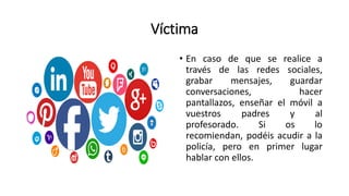 Víctima
• En caso de que se realice a
través de las redes sociales,
grabar mensajes, guardar
conversaciones, hacer
pantallazos, enseñar el móvil a
vuestros padres y al
profesorado. Si os lo
recomiendan, podéis acudir a la
policía, pero en primer lugar
hablar con ellos.
 