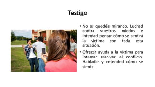 Testigo
• No os quedéis mirando. Luchad
contra vuestros miedos e
intentad pensar cómo se sentirá
la víctima con toda esta
situación.
• Ofrecer ayuda a la víctima para
intentar resolver el conflicto.
Habladle y entended cómo se
siente.
 